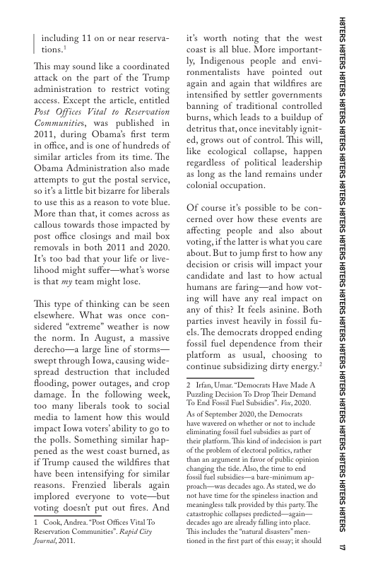 including 11 on or near reserva- tions.!  This may sound like a coordinated attack on the part of the Trump administration to. restrict voting access. Except the article, entitled Post Offices Vital to Reservation Communitics, was published  in 2011, during Obama’s first term in office, and is one of hundreds of similar articles from its time. The Obama Administration also made attempts to gut the postal service, soiits a litle bit bizarre for liberals 0 use this as a reason to vote blue. More than that, it comes across as callous towards those impacted by post offce closings and mail box removals in both 2011 and 2020. 1¢s too bad that your lfe or live- lihood might suffer—what’s worse is that my team might lose.  This type of thinking can be seen elsewhere. What was once con- sidered “extreme” weather is now the norm. In August, 2 massive derecho—a large line of storms— swept through lowa, causing wide- spread destruction that included flooding, power outages, and crop damage. In the following week, too many liberals took o social media to lament how this would impact lowa voters’ability to go to the polls. Something similar hap- pened as the west coast burned, as if Trump caused the wildfires that have been intensifying for similar reasons. Frenzied liberals again implored everyone to vore—but voting doesn’t put out fires. And T Cook, Andrea Post Offcs Vil To  Reservaton Commuitis”. Rapid ity Journal, 2001  its worth noting that the west coast is all blue. More important- Iy, Indigenous people and envi- ronmentalists have pointed out again and again that wildfires are intensified by settler governments banning of traditional controlled burns, which leads to a buildup of detritus that, once inevitably ignit- ed, grows out of control. This will, like ecological collapse, happen regardless of political leadership as long as the land remains under colonial occupation.  OF course it’s possible to be con- cerned over how these events are affecting people and also about voting, i the latter is what you care about. But to jump first to how any decision or crisis will impact your candidate and last to how actual humans are faring—and how vot- ing will have any real impact on any of this? It fecls asinine. Both parties invest heavily in fossil fu- els. The democrats dropped ending fossil fuel dependence from their platform as usual, choosing to continue subsidizing disty energy.  2 Tfan, Unnar Dermocrus Have Made A Pussling Decision To Duop Thei Demand To Ead Fossl Pucl Subsicies. Vo, 2020,  s of Seprenber 2020, the Democsats  Have wavered o whether or ot o nclude climinating osl el subsidic s partof thei platfor, This kind ofindecison i st oftheproblem of lctoralpoliis exher thanan argument in fvor o public apinion changing the ide. Also,the time 10 end. fossl fue ubsidies—a bare. minmum ap- proach—vas decades ago. Assated, e do ot have e for the spinees inaction and ‘meaningless tllc rovided by this pary The canastrophic collpss prdicted—again— decades’ago ae aleady lling into plce This incudes the “naturaldsstes”men- tioned in the it part of this ssays e shold.  ‘SHL8H SILSH SUTLEH SILEH SUTLEH SILSH SUTLEH SHILSH SUILEH SHILSH SUILEH SHILGH SUILEH SHILGH SUILGH SHILGH SUILGH SHIBH SUILGH  a 